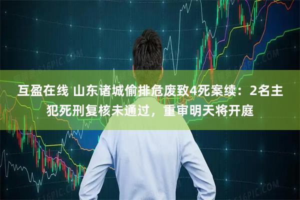 互盈在线 山东诸城偷排危废致4死案续:2名主犯死刑复核未通过,重审明天将开庭