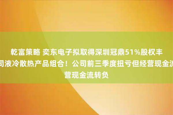 乾富策略 奕东电子拟取得深圳冠鼎51%股权丰富公司液冷散热产品组合！公司前三季度扭亏但经营现金流转负