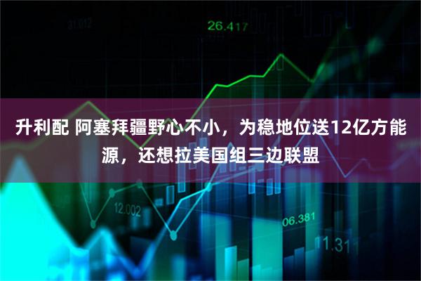 升利配 阿塞拜疆野心不小，为稳地位送12亿方能源，还想拉美国组三边联盟