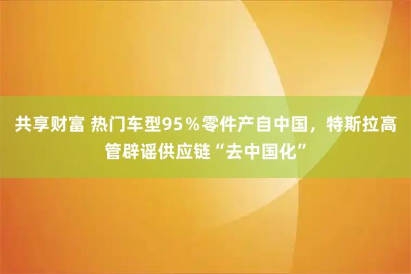 共享财富 热门车型95％零件产自中国，特斯拉高管辟谣供应链“去中国化”