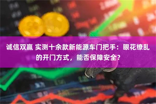 诚信双赢 实测十余款新能源车门把手：眼花缭乱的开门方式，能否保障安全？