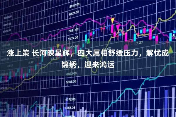涨上策 长河映星辉,四大属相舒缓压力,解忧成锦绣,迎来鸿运