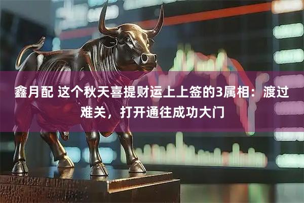 鑫月配 这个秋天喜提财运上上签的3属相：渡过难关，打开通往成功大门