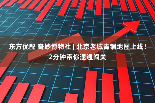 东方优配 奇妙博物社 | 北京老城青铜地图上线！2分钟带你速通闯关