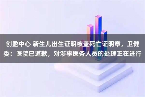 创盈中心 新生儿出生证明被盖死亡证明章，卫健委：医院已道歉，对涉事医务人员的处理正在进行