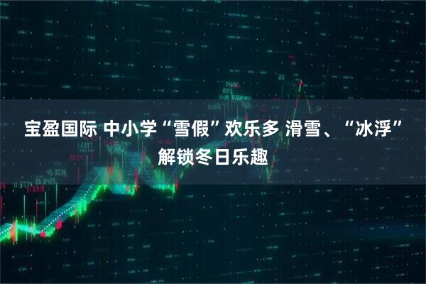 宝盈国际 中小学“雪假”欢乐多 滑雪、“冰浮”解锁冬日乐趣