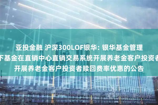 亚投金融 沪深300LOF银华: 银华基金管理股份有限公司关于旗下基金在直销中心直销交易系统开展养老金客户投资者赎回费率优惠的公告