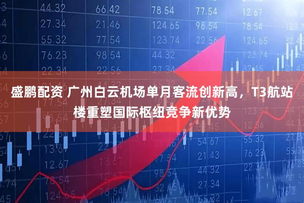 盛鹏配资 广州白云机场单月客流创新高，T3航站楼重塑国际枢纽竞争新优势
