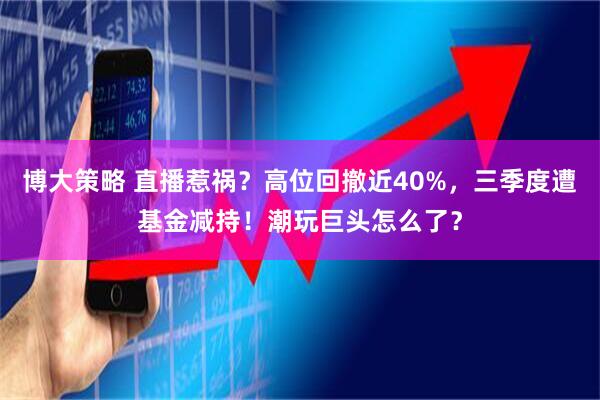 博大策略 直播惹祸？高位回撤近40%，三季度遭基金减持！潮玩巨头怎么了？