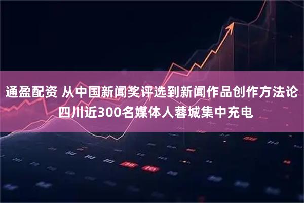 通盈配资 从中国新闻奖评选到新闻作品创作方法论  四川近300名媒体人蓉城集中充电