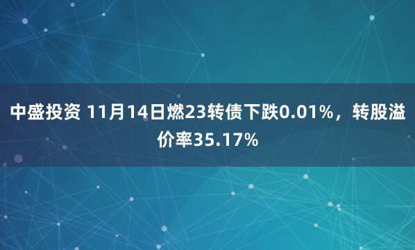 中盛投资 11月14日燃23转债下跌0.01%，转股溢价率35.17%