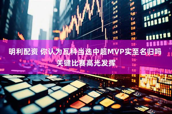 明利配资 你认为瓦科当选中超MVP实至名归吗 关键比赛高光发挥