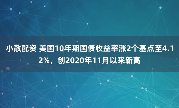 小散配资 美国10年期国债收益率涨2个基点至4.12%，创2020年11月以来新高