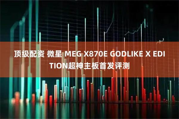 顶级配资 微星 MEG X870E GODLIKE X EDITION超神主板首发评测