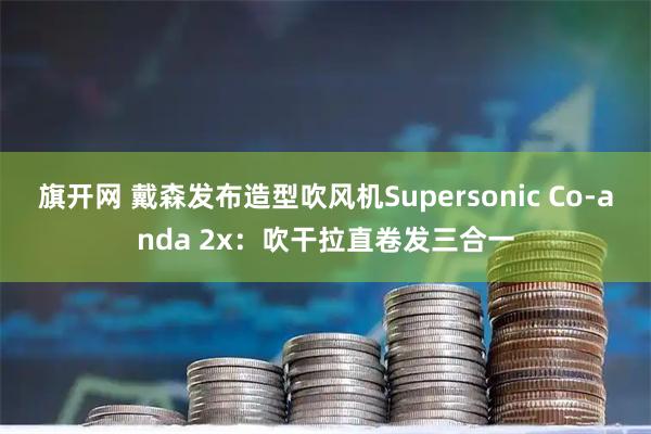 旗开网 戴森发布造型吹风机Supersonic Co-anda 2x：吹干拉直卷发三合一