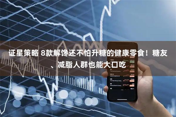 证星策略 8款解馋还不怕升糖的健康零食！糖友、减脂人群也能大口吃
