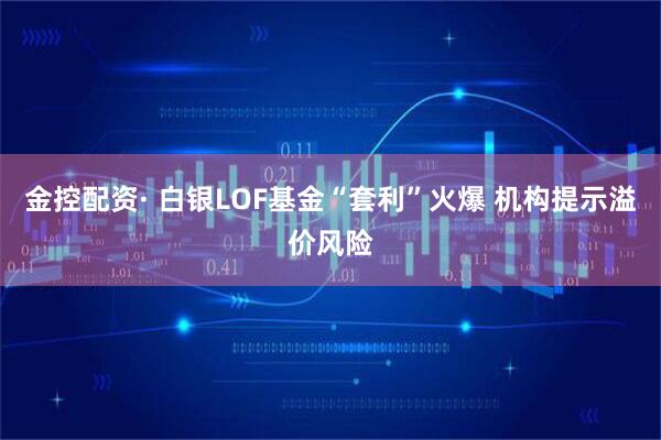 金控配资· 白银LOF基金“套利”火爆 机构提示溢价风险