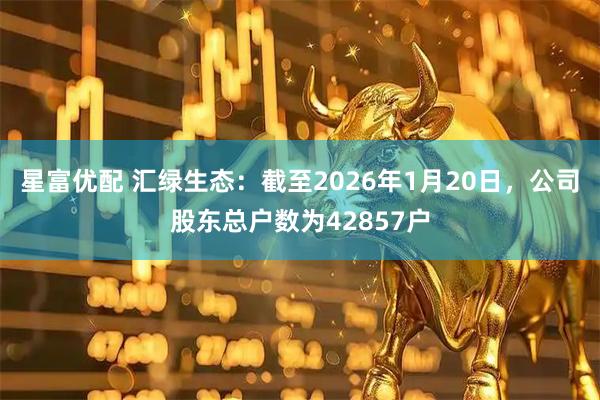 星富优配 汇绿生态：截至2026年1月20日，公司股东总户数为42857户