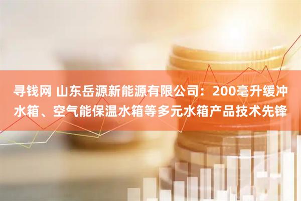 寻钱网 山东岳源新能源有限公司：200毫升缓冲水箱、空气能保温水箱等多元水箱产品技术先锋