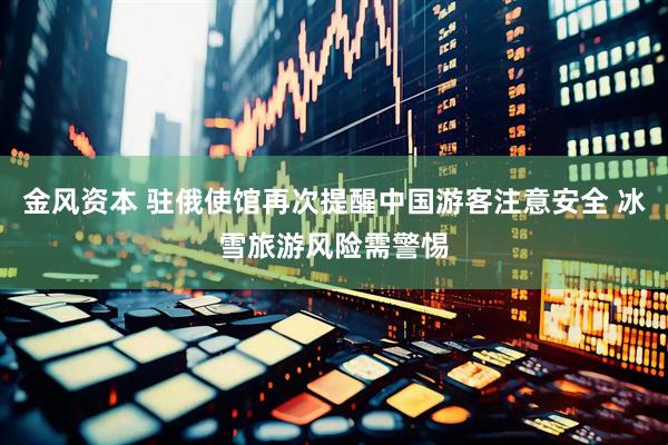 金风资本 驻俄使馆再次提醒中国游客注意安全 冰雪旅游风险需警惕