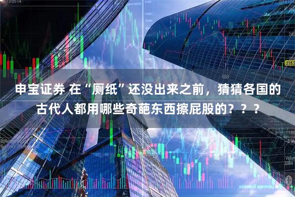 申宝证券 在“厕纸”还没出来之前，猜猜各国的古代人都用哪些奇葩东西擦屁股的？？？