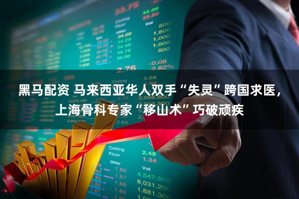 黑马配资 马来西亚华人双手“失灵”跨国求医，上海骨科专家“移山术”巧破顽疾