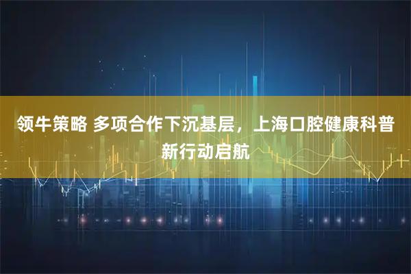 领牛策略 多项合作下沉基层，上海口腔健康科普新行动启航