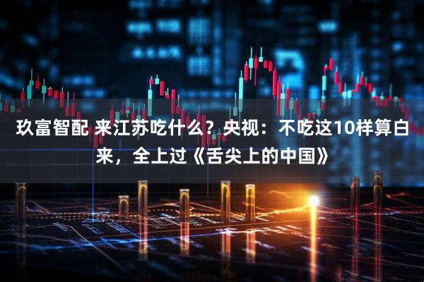 玖富智配 来江苏吃什么？央视：不吃这10样算白来，全上过《舌尖上的中国》