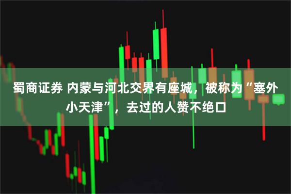 蜀商证券 内蒙与河北交界有座城，被称为“塞外小天津”，去过的人赞不绝口