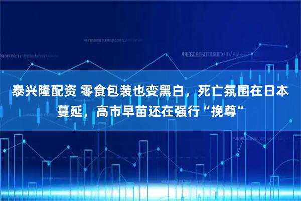 泰兴隆配资 零食包装也变黑白，死亡氛围在日本蔓延，高市早苗还在强行“挽尊”