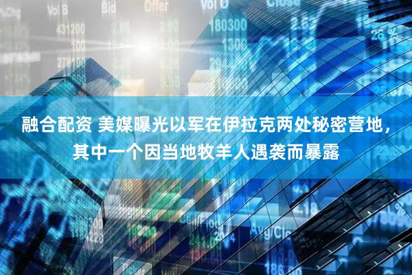 融合配资 美媒曝光以军在伊拉克两处秘密营地，其中一个因当地牧羊人遇袭而暴露